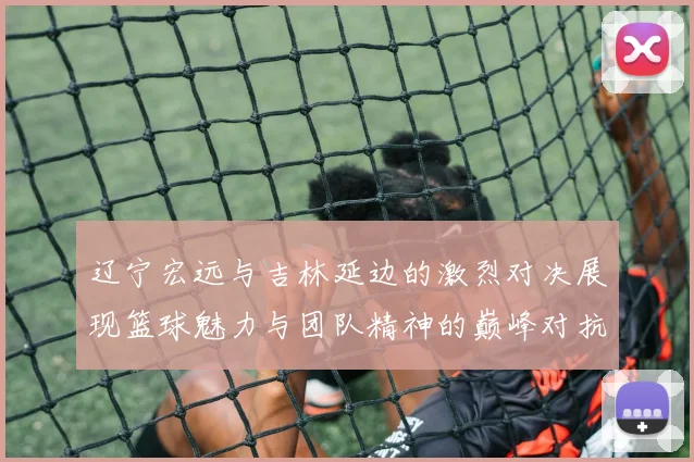 辽宁宏远与吉林延边的激烈对决展现篮球魅力与团队精神的巅峰对抗