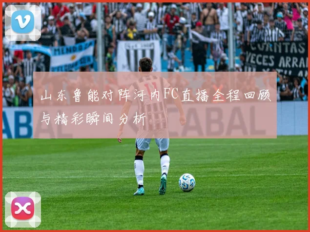 山东鲁能对阵河内FC直播全程回顾与精彩瞬间分析